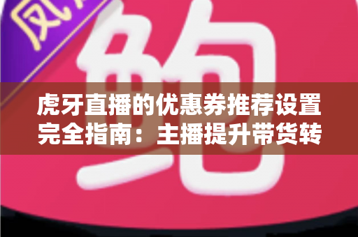 虎牙直播的优惠券推荐设置完全指南：主播提升带货转化率的实战秘籍