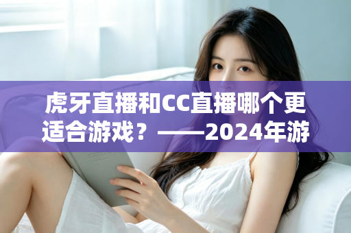 虎牙直播和CC直播哪个更适合游戏?——2024年游戏直播平台深度对比与选择指南 虎牙直播和CC直播哪个更适合游戏?——2024年游戏直播平台深度对比与选择指南