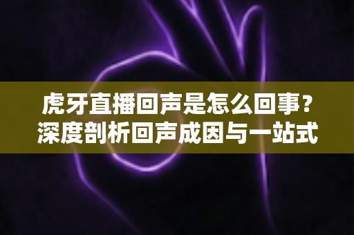 虎牙直播回声是怎么回事?深度剖析回声成因与一站式解决指南 虎牙直播回声是怎么回事?深度剖析回声成因与一站式解决指南