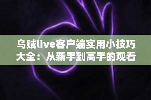 乌贼live客户端实用小技巧大全:从新手到高手的观看与互动完全指南 乌贼live客户端实用小技巧大全:从新手到高手的观看与互动完全指南