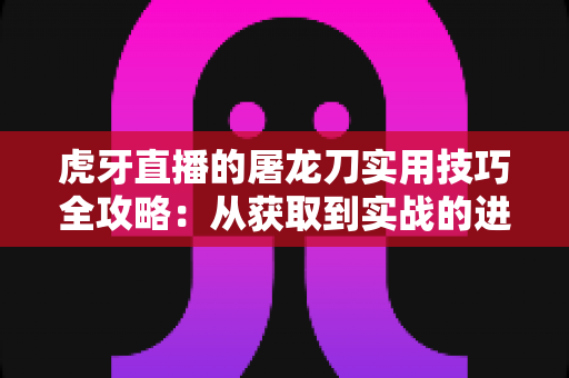 虎牙直播的屠龙刀实用技巧全攻略:从获取到实战的进阶指南 虎牙直播的屠龙刀实用技巧全攻略:从获取到实战的进阶指南