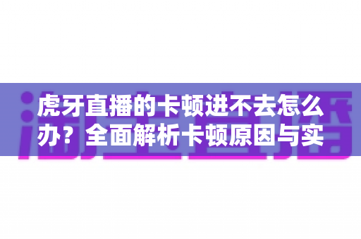 虎牙直播的卡顿进不去怎么办？全面解析卡顿原因与实用解决方案