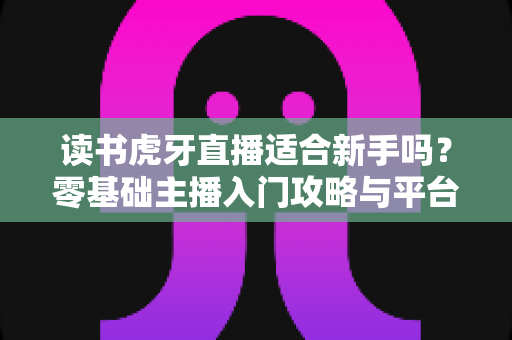 读书虎牙直播适合新手吗?零基础主播入门攻略与平台前景全解析 读书虎牙直播适合新手吗?零基础主播入门攻略与平台前景全解析