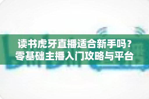 读书虎牙直播适合新手吗?零基础主播入门攻略与平台前景全解析 读书虎牙直播适合新手吗?零基础主播入门攻略与平台前景全解析