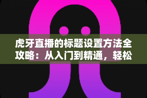 虎牙直播的标题设置方法全攻略：从入门到精通，轻松打造高人气直播间