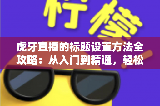 虎牙直播的标题设置方法全攻略：从入门到精通，轻松打造高人气直播间
