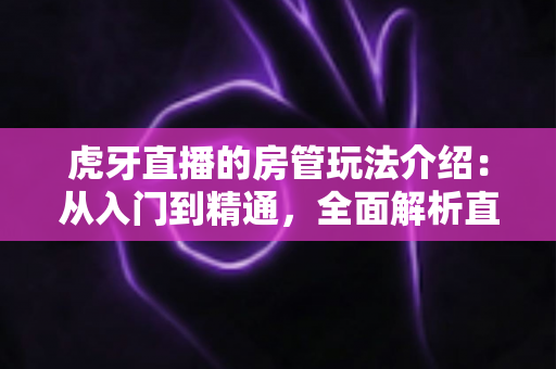 虎牙直播的房管玩法介绍:从入门到精通,全面解析直播间管理员职责、权限与成长攻略 虎牙直播的房管玩法介绍:从入门到精通,全面解析直播间管理员职责、权限与成长攻略
