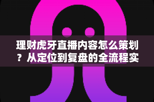 理财虎牙直播内容怎么策划？从定位到复盘的全流程实战指南