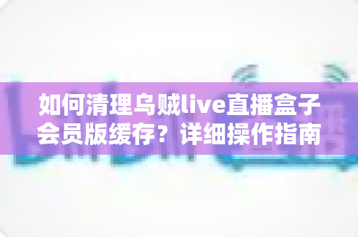如何清理乌贼live直播盒子会员版缓存?详细操作指南让设备焕然一新 如何清理乌贼live直播盒子会员版缓存?详细操作指南让设备焕然一新