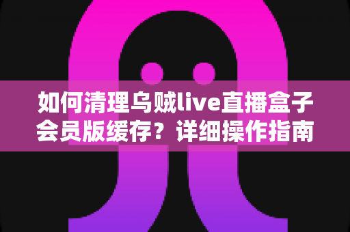 如何清理乌贼live直播盒子会员版缓存？详细操作指南让设备焕然一新