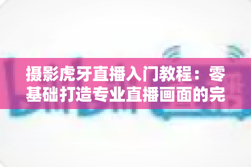 摄影虎牙直播入门教程：零基础打造专业直播画面的完整指南