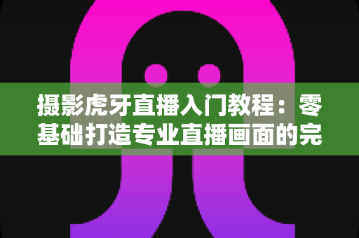 摄影虎牙直播入门教程：零基础打造专业直播画面的完整指南