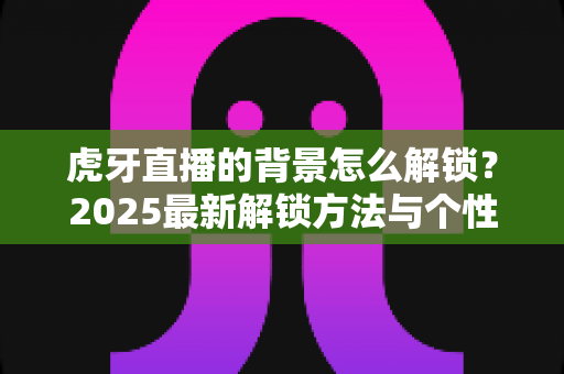 虎牙直播的背景怎么解锁?2025最新解锁方法与个性化装扮全攻略 虎牙直播的背景怎么解锁?2025最新解锁方法与个性化装扮全攻略