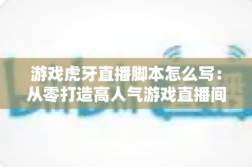游戏虎牙直播脚本怎么写:从零打造高人气游戏直播间的实战指南 游戏虎牙直播脚本怎么写:从零打造高人气游戏直播间的实战指南