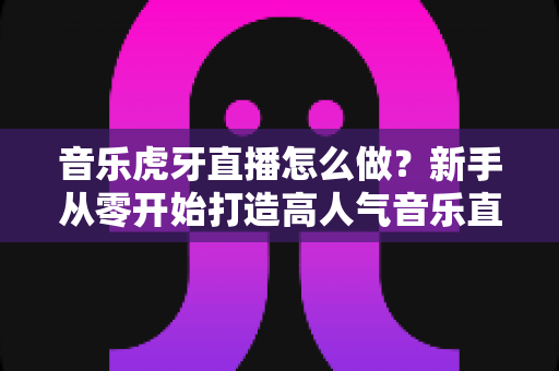 音乐虎牙直播怎么做?新手从零开始打造高人气音乐直播间的完整实战指南 音乐虎牙直播怎么做?新手从零开始打造高人气音乐直播间的完整实战指南