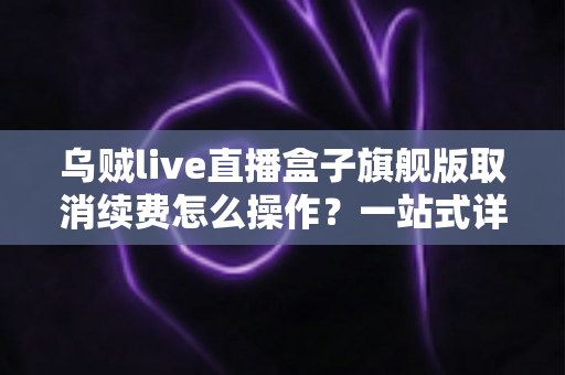 乌贼live直播盒子旗舰版取消续费怎么操作？一站式详解关闭自动续费的完整流程与避坑指南
