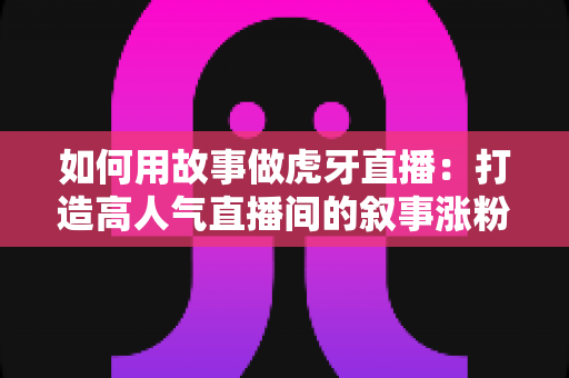 如何用故事做虎牙直播:打造高人气直播间的叙事涨粉全攻略 如何用故事做虎牙直播:打造高人气直播间的叙事涨粉全攻略