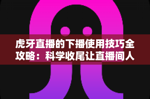 虎牙直播的下播使用技巧全攻略:科学收尾让直播间人气稳步提升 虎牙直播的下播使用技巧全攻略:科学收尾让直播间人气稳步提升