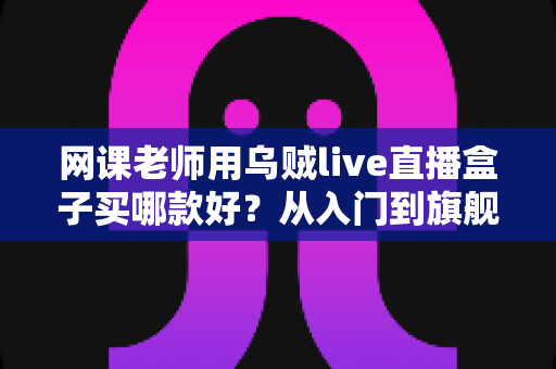 网课老师用乌贼live直播盒子买哪款好?从入门到旗舰的全面选购指南与实操建议 网课老师用乌贼live直播盒子买哪款好?从入门到旗舰的全面选购指南与实操建议