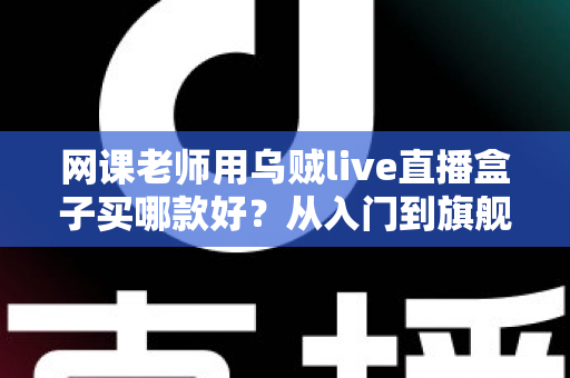 网课老师用乌贼live直播盒子买哪款好？从入门到旗舰的全面选购指南与实操建议