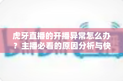 虎牙直播的开播异常怎么办?主播必看的原因分析与快速解决全攻略 虎牙直播的开播异常怎么办?主播必看的原因分析与快速解决全攻略