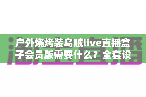户外烧烤装乌贼live直播盒子会员版需要什么?全套设备清单与开通指南一网打尽 户外烧烤装乌贼live直播盒子会员版需要什么?全套设备清单与开通指南一网打尽
