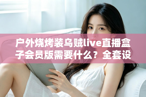 户外烧烤装乌贼live直播盒子会员版需要什么？全套设备清单与开通指南一网打尽