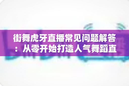 街舞虎牙直播常见问题解答:从零开始打造人气舞蹈直播间的全攻略 街舞虎牙直播常见问题解答:从零开始打造人气舞蹈直播间的全攻略