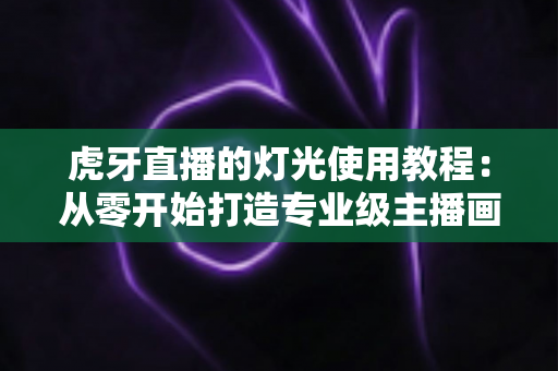 虎牙直播的灯光使用教程：从零开始打造专业级主播画质的完整布光指南