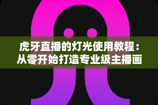虎牙直播的灯光使用教程：从零开始打造专业级主播画质的完整布光指南