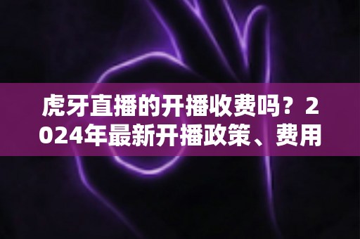 虎牙直播的开播收费吗？2024年最新开播政策、费用明细与赚钱攻略全解析