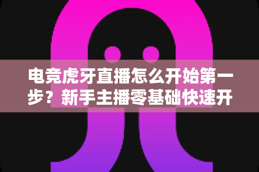 电竞虎牙直播怎么开始第一步?新手主播零基础快速开播全流程指南 电竞虎牙直播怎么开始第一步?新手主播零基础快速开播全流程指南