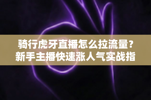 骑行虎牙直播怎么拉流量?新手主播快速涨人气实战指南(2025最新攻略) 骑行虎牙直播怎么拉流量?新手主播快速涨人气实战指南(2025最新攻略)