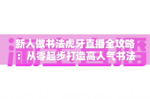 新人做书法虎牙直播全攻略:从零起步打造高人气书法直播间的实用指南 新人做书法虎牙直播全攻略:从零起步打造高人气书法直播间的实用指南