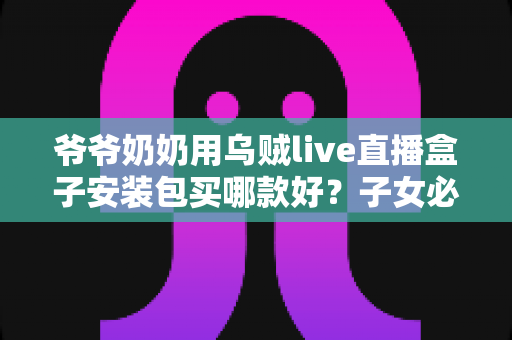 爷爷奶奶用乌贼live直播盒子安装包买哪款好?子女必看的选购与安装全攻略 爷爷奶奶用乌贼live直播盒子安装包买哪款好?子女必看的选购与安装全攻略