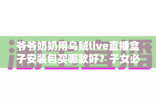 爷爷奶奶用乌贼live直播盒子安装包买哪款好？子女必看的选购与安装全攻略