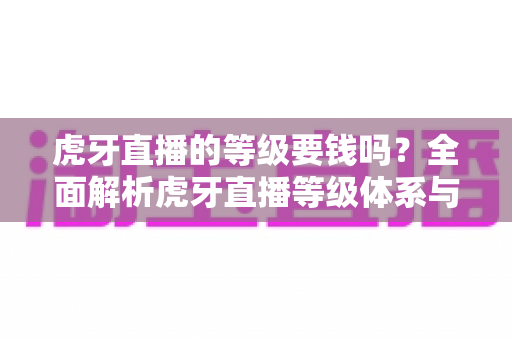 虎牙直播的等级要钱吗?全面解析虎牙直播等级体系与升级花费真相 虎牙直播的等级要钱吗?全面解析虎牙直播等级体系与升级花费真相
