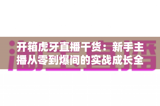 开箱虎牙直播干货:新手主播从零到爆间的实战成长全指南 开箱虎牙直播干货:新手主播从零到爆间的实战成长全指南