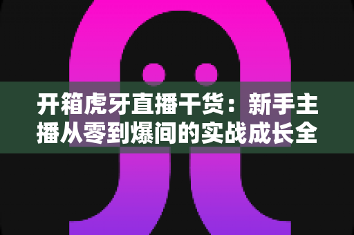 开箱虎牙直播干货:新手主播从零到爆间的实战成长全指南 开箱虎牙直播干货:新手主播从零到爆间的实战成长全指南
