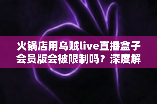 火锅店用乌贼live直播盒子会员版会被限制吗？深度解析平台规则与合规直播运营全攻略