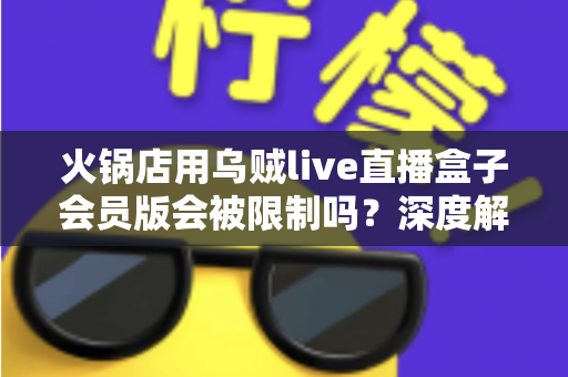 火锅店用乌贼live直播盒子会员版会被限制吗？深度解析平台规则与合规直播运营全攻略