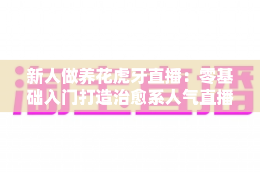 新人做养花虎牙直播:零基础入门打造治愈系人气直播间的完整指南 新人做养花虎牙直播:零基础入门打造治愈系人气直播间的完整指南