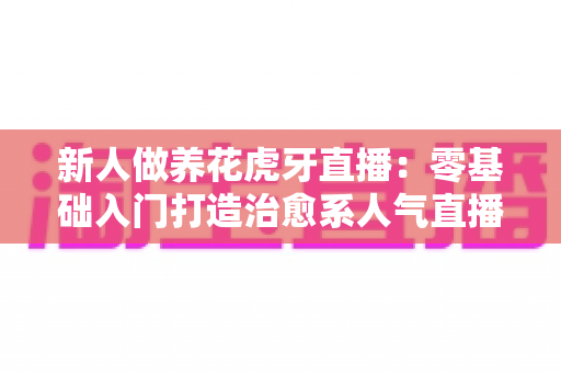 新人做养花虎牙直播:零基础入门打造治愈系人气直播间的完整指南 新人做养花虎牙直播:零基础入门打造治愈系人气直播间的完整指南
