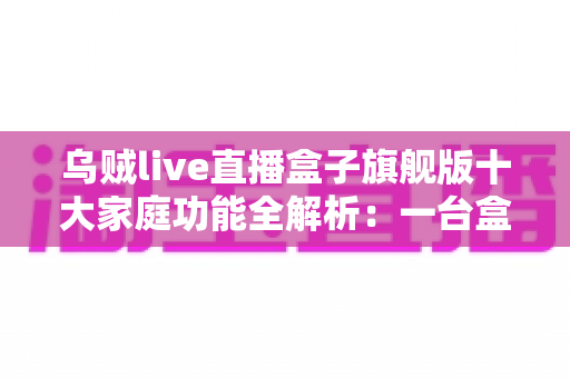 乌贼live直播盒子旗舰版十大家庭功能全解析:一台盒子点亮全家智慧影音生活 乌贼live直播盒子旗舰版十大家庭功能全解析:一台盒子点亮全家智慧影音生活