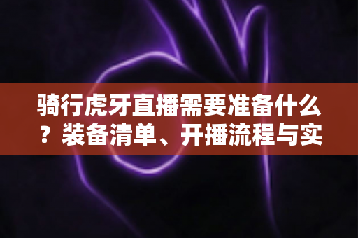 骑行虎牙直播需要准备什么？装备清单、开播流程与实用技巧一网打尽