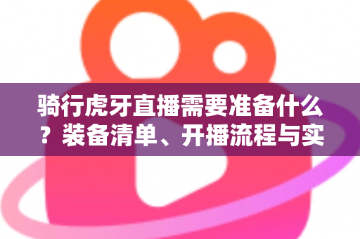 骑行虎牙直播需要准备什么？装备清单、开播流程与实用技巧一网打尽