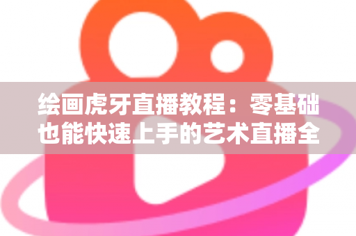 绘画虎牙直播教程:零基础也能快速上手的艺术直播全攻略 绘画虎牙直播教程:零基础也能快速上手的艺术直播全攻略