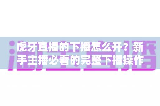 虎牙直播的下播怎么开？新手主播必看的完整下播操作指南与实用技巧