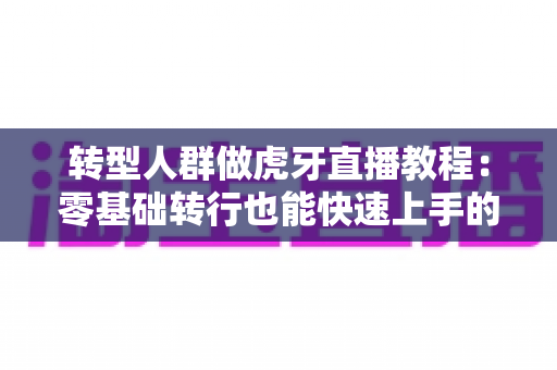 转型人群做虎牙直播教程：零基础转行也能快速上手的人气主播养成指南