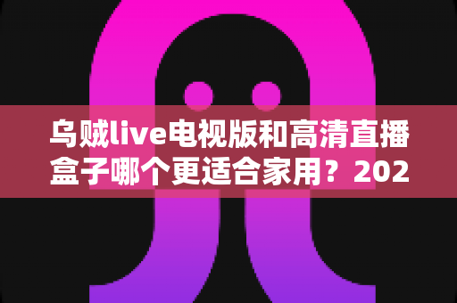 乌贼live电视版和高清直播盒子哪个更适合家用？2025年家庭观影设备深度评测与选购指南